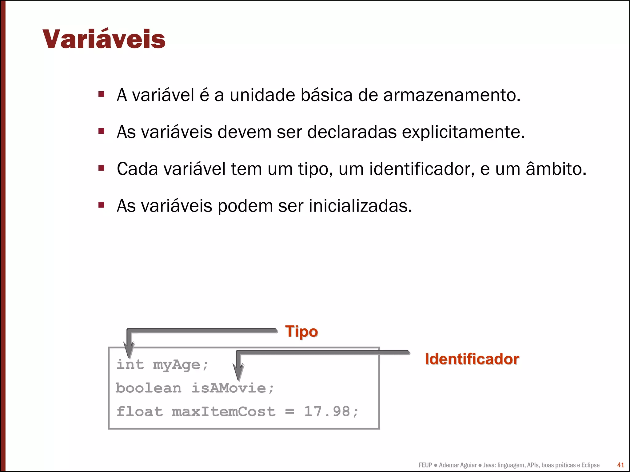 FEUP ● Ademar Aguiar ● Java: linguagem, APIs, boas práticas e Eclipse 41
Variáveis
A variável é a unidade básica de armazenamento.
As variáveis devem ser declaradas explicitamente.
Cada variável tem um tipo, um identificador, e um âmbito.
As variáveis podem ser inicializadas.
int myAge;
boolean isAMovie;
float maxItemCost = 17.98;
TipoTipo
IdentificadorIdentificador
 