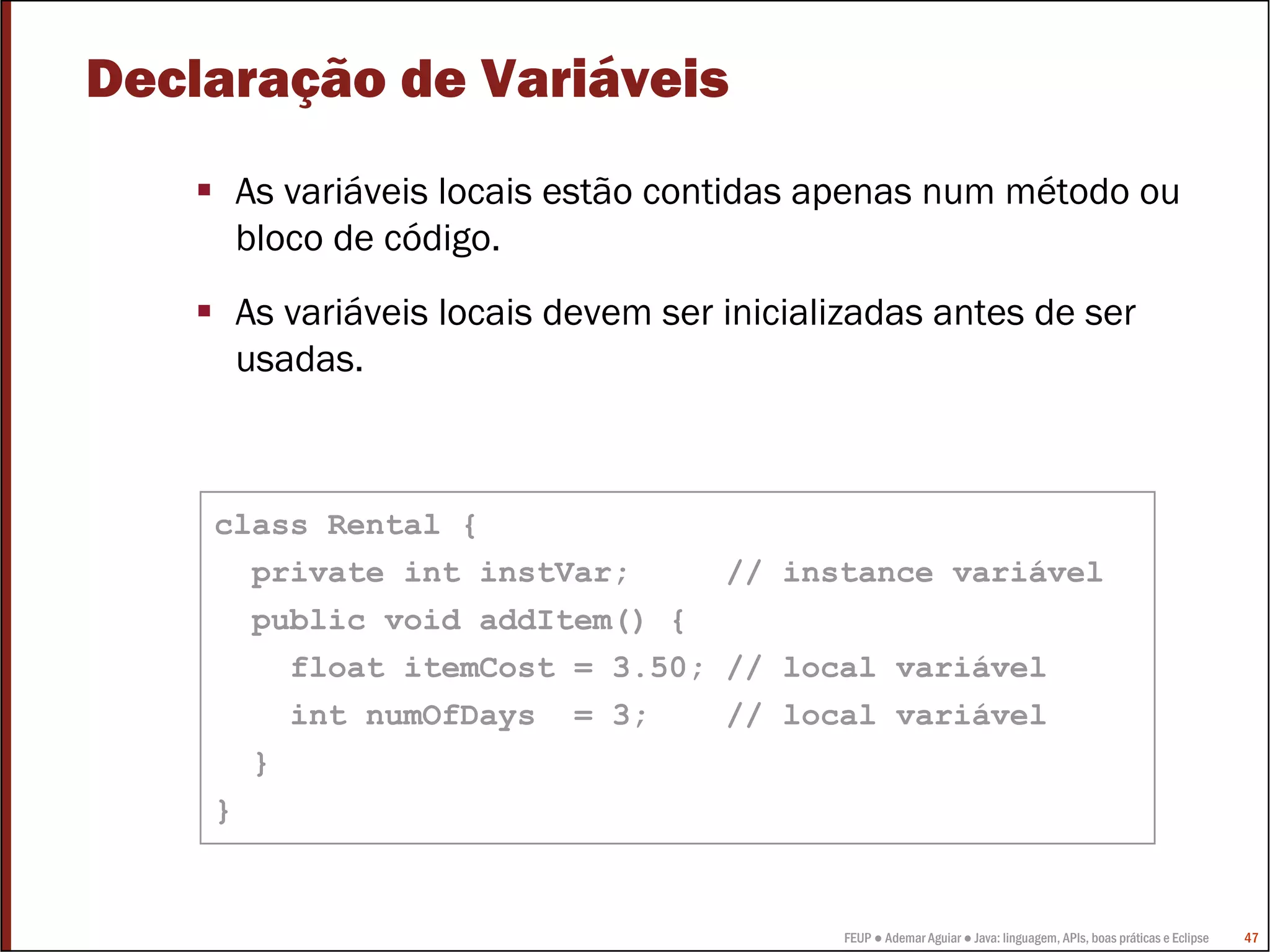 FEUP ● Ademar Aguiar ● Java: linguagem, APIs, boas práticas e Eclipse 47
Declaração de Variáveis
As variáveis locais estão contidas apenas num método ou
bloco de código.
As variáveis locais devem ser inicializadas antes de ser
usadas.
class Rental {
private int instVar; // instance variável
public void addItem() {
float itemCost = 3.50; // local variável
int numOfDays = 3; // local variável
}
}
 