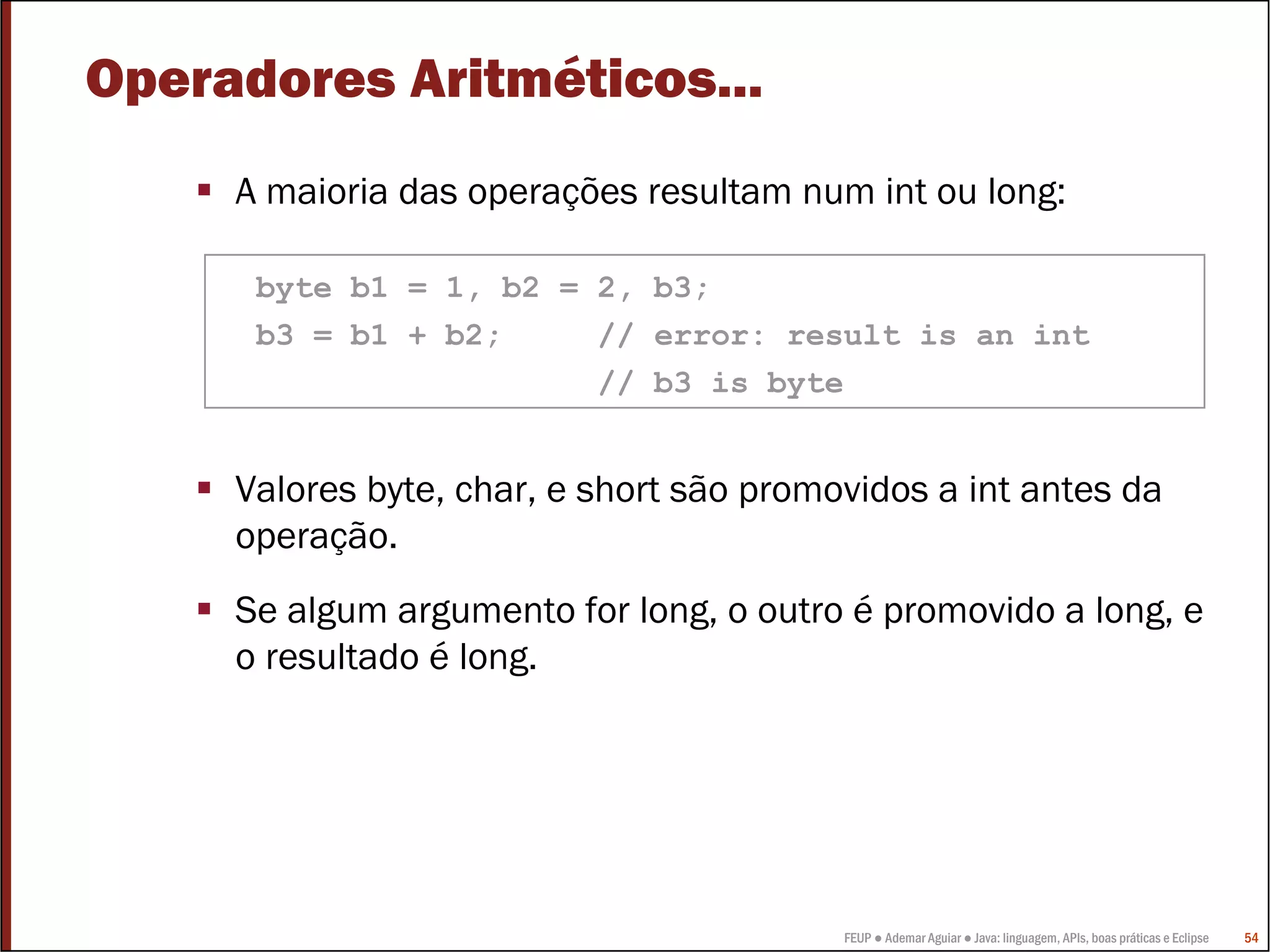 FEUP ● Ademar Aguiar ● Java: linguagem, APIs, boas práticas e Eclipse 54
Operadores Aritméticos...
A maioria das operações resultam num int ou long:
Valores byte, char, e short são promovidos a int antes da
operação.
Se algum argumento for long, o outro é promovido a long, e
o resultado é long.
byte b1 = 1, b2 = 2, b3;
b3 = b1 + b2; // error: result is an int
// b3 is byte
 