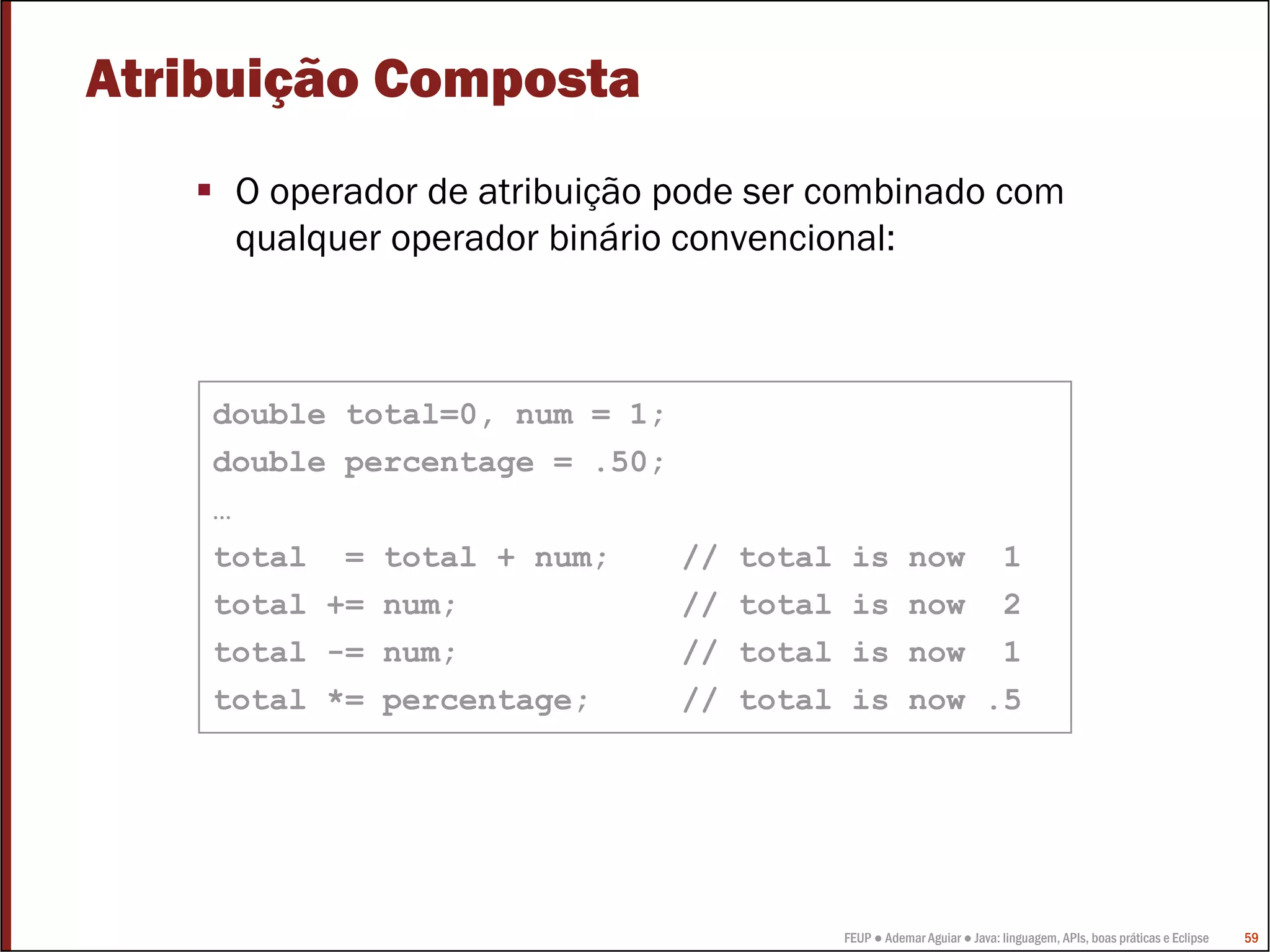 FEUP ● Ademar Aguiar ● Java: linguagem, APIs, boas práticas e Eclipse 59
Atribuição Composta
O operador de atribuição pode ser combinado com
qualquer operador binário convencional:
double total=0, num = 1;
double percentage = .50;
…
total = total + num; // total is now 1
total += num; // total is now 2
total -= num; // total is now 1
total *= percentage; // total is now .5
 
