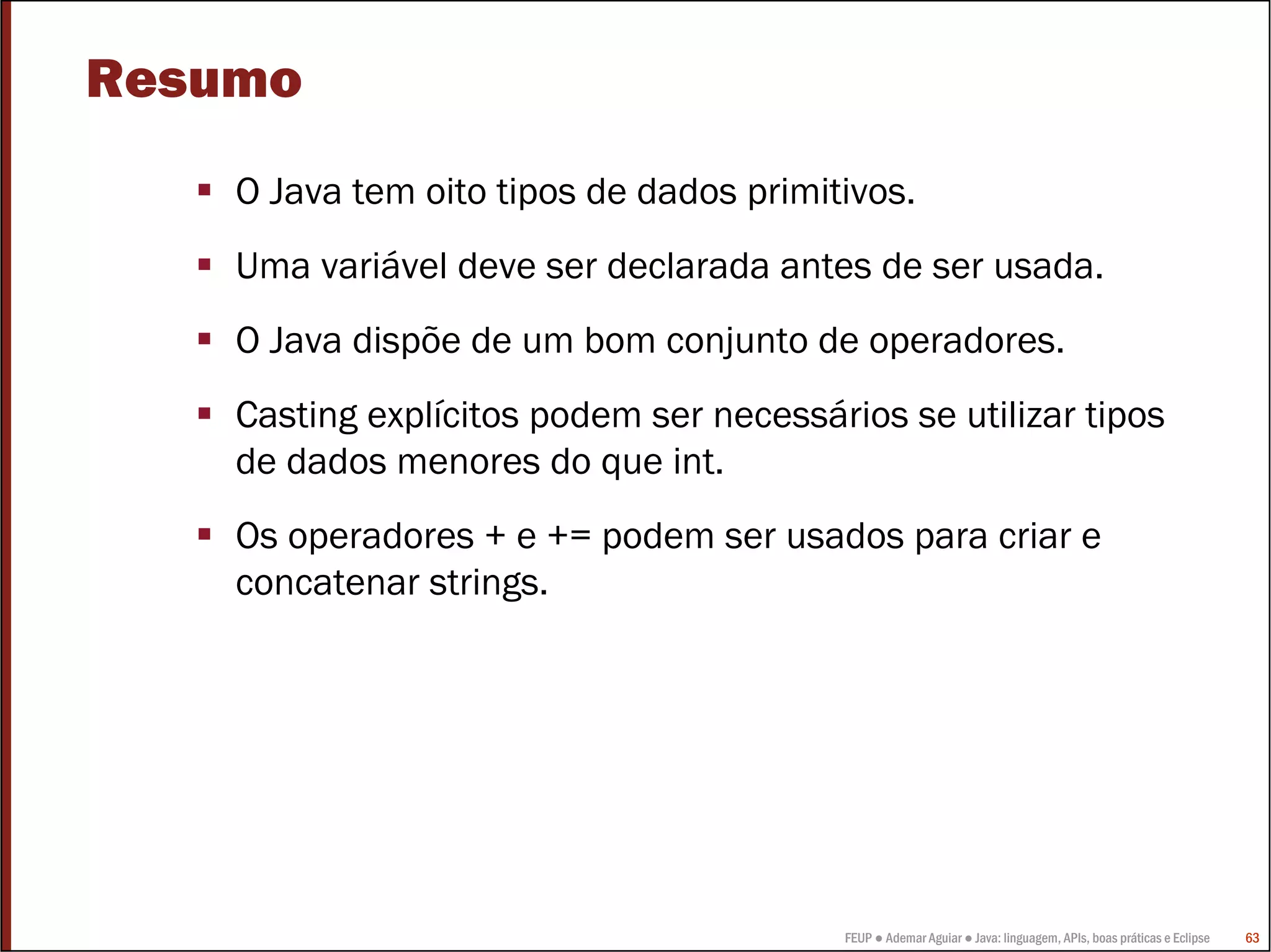 FEUP ● Ademar Aguiar ● Java: linguagem, APIs, boas práticas e Eclipse 63
Resumo
O Java tem oito tipos de dados primitivos.
Uma variável deve ser declarada antes de ser usada.
O Java dispõe de um bom conjunto de operadores.
Casting explícitos podem ser necessários se utilizar tipos
de dados menores do que int.
Os operadores + e += podem ser usados para criar e
concatenar strings.
 