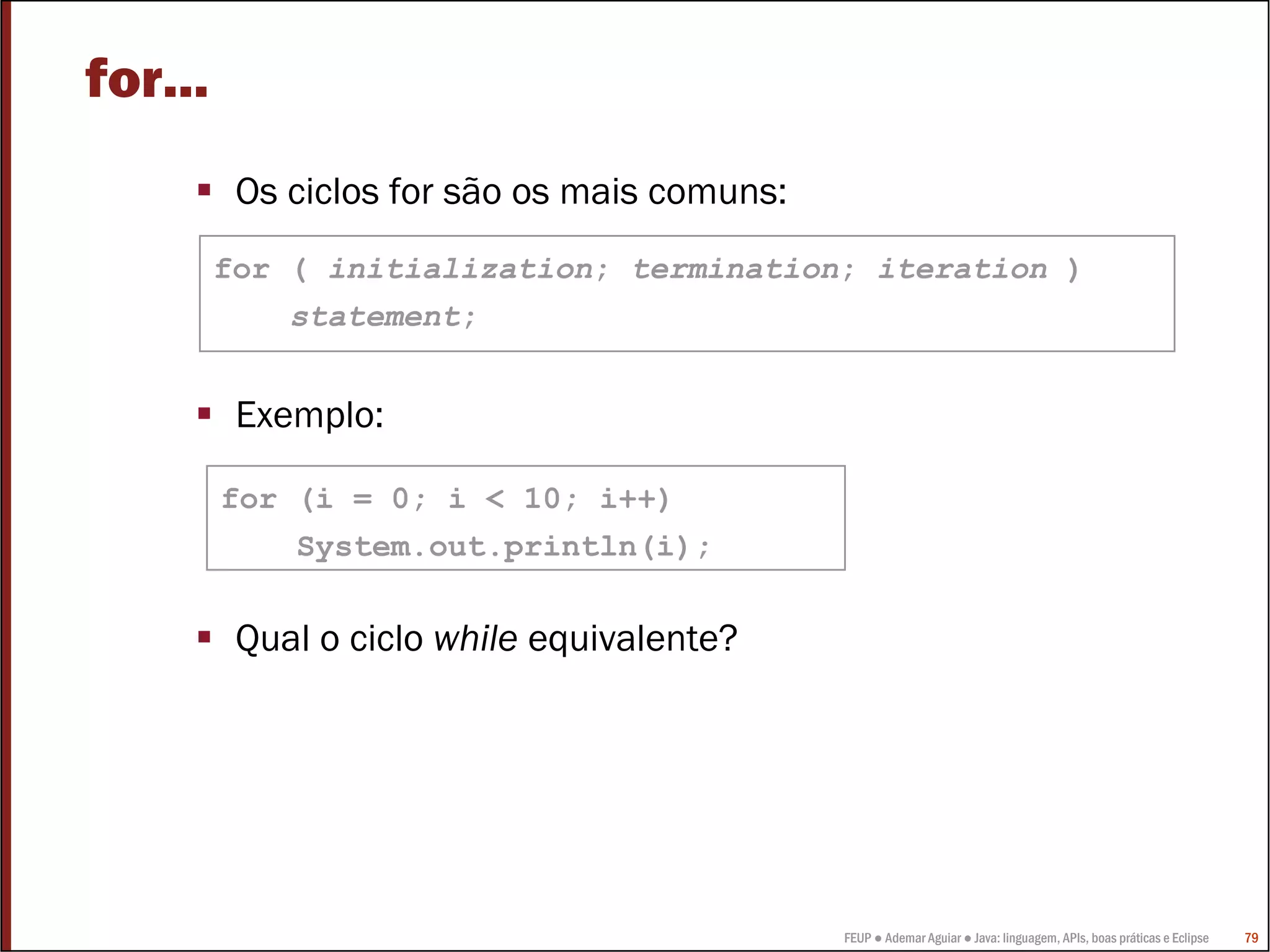 FEUP ● Ademar Aguiar ● Java: linguagem, APIs, boas práticas e Eclipse 79
for...
Os ciclos for são os mais comuns:
Exemplo:
Qual o ciclo while equivalente?
for (i = 0; i < 10; i++)
System.out.println(i);
for ( initialization; termination; iteration )
statement;
 