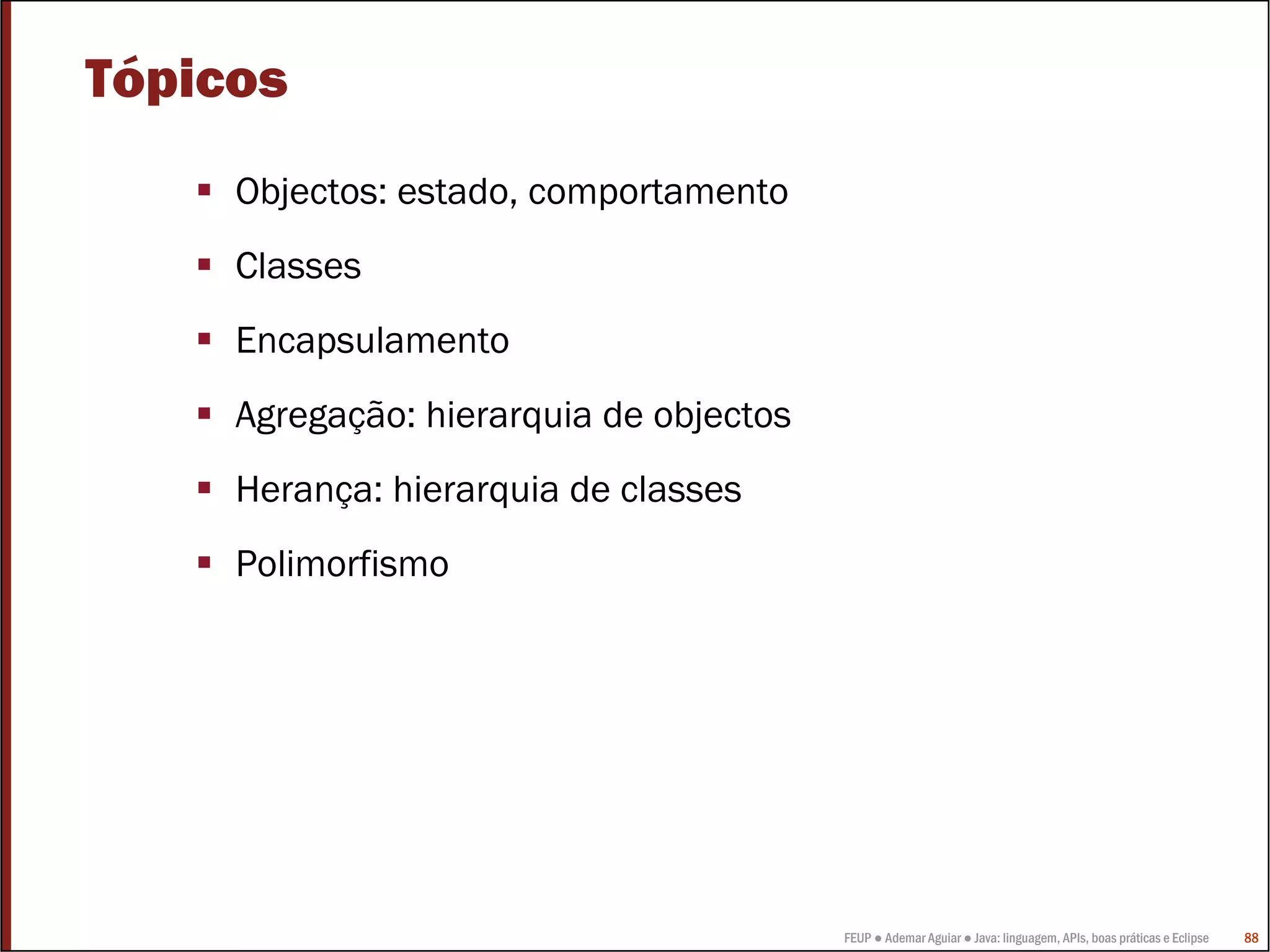 FEUP ● Ademar Aguiar ● Java: linguagem, APIs, boas práticas e Eclipse 88
Tópicos
Objectos: estado, comportamento
Classes
Encapsulamento
Agregação: hierarquia de objectos
Herança: hierarquia de classes
Polimorfismo
 