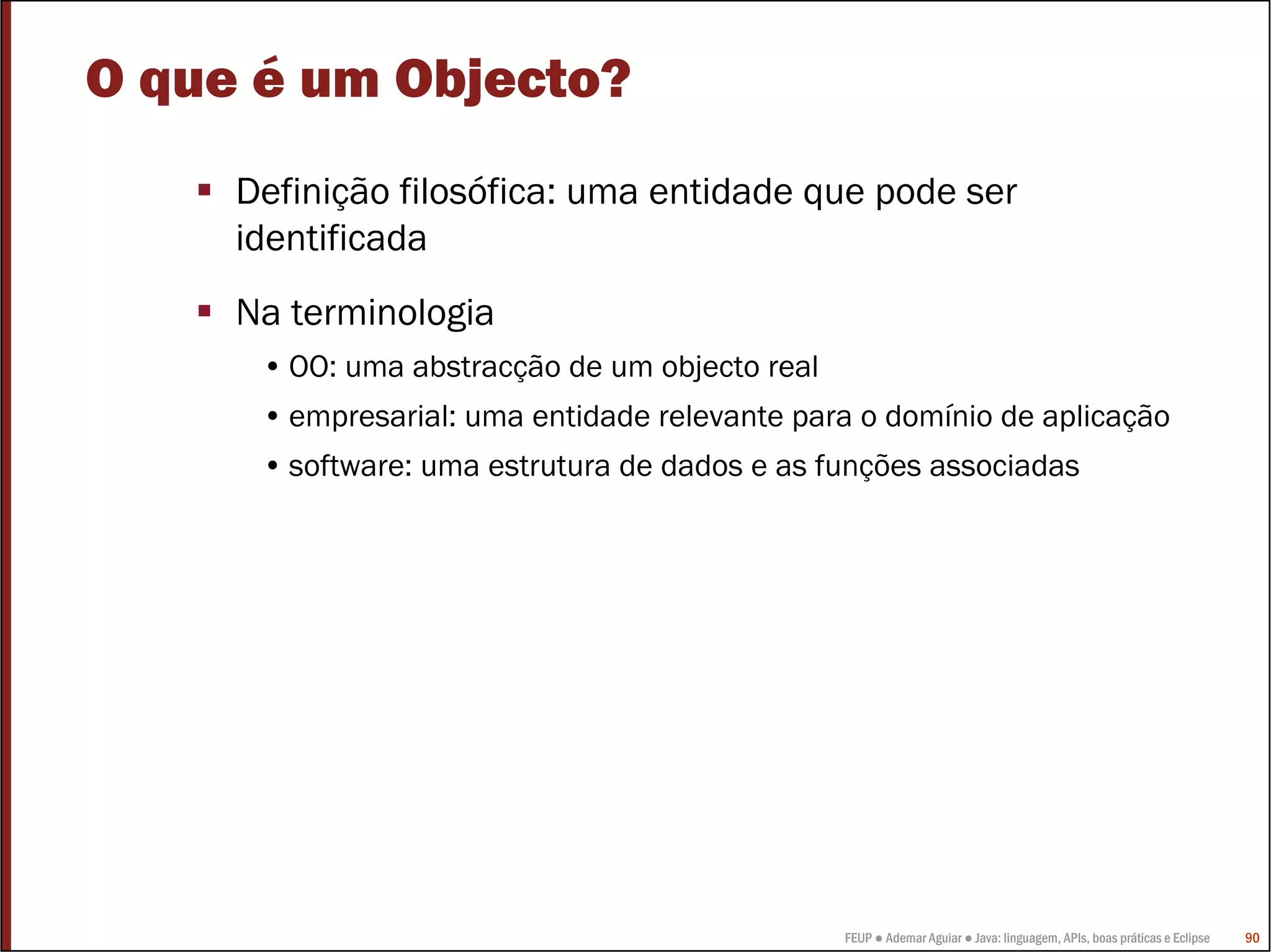 FEUP ● Ademar Aguiar ● Java: linguagem, APIs, boas práticas e Eclipse 90
O que é um Objecto?
Definição filosófica: uma entidade que pode ser
identificada
Na terminologia
• OO: uma abstracção de um objecto real
• empresarial: uma entidade relevante para o domínio de aplicação
• software: uma estrutura de dados e as funções associadas
 