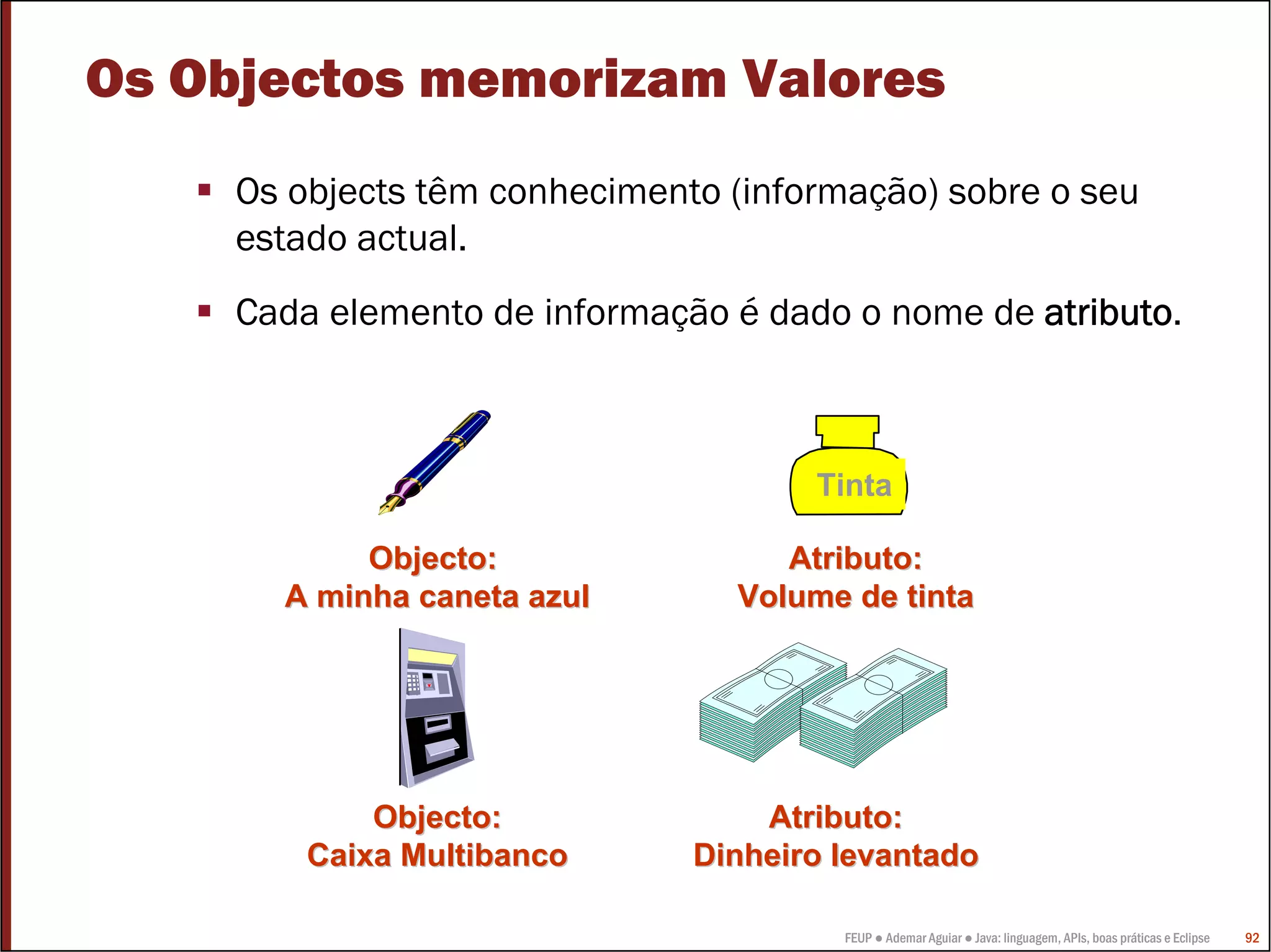 FEUP ● Ademar Aguiar ● Java: linguagem, APIs, boas práticas e Eclipse 92
Os Objectos memorizam Valores
Os objects têm conhecimento (informação) sobre o seu
estado actual.
Cada elemento de informação é dado o nome de atributo.
Tinta
Atributo:Atributo:
Volume de tintaVolume de tinta
Atributo:Atributo:
Dinheiro levantadoDinheiro levantado
Objecto:Objecto:
A minha caneta azulA minha caneta azul
Objecto:Objecto:
Caixa MultibancoCaixa Multibanco
 
