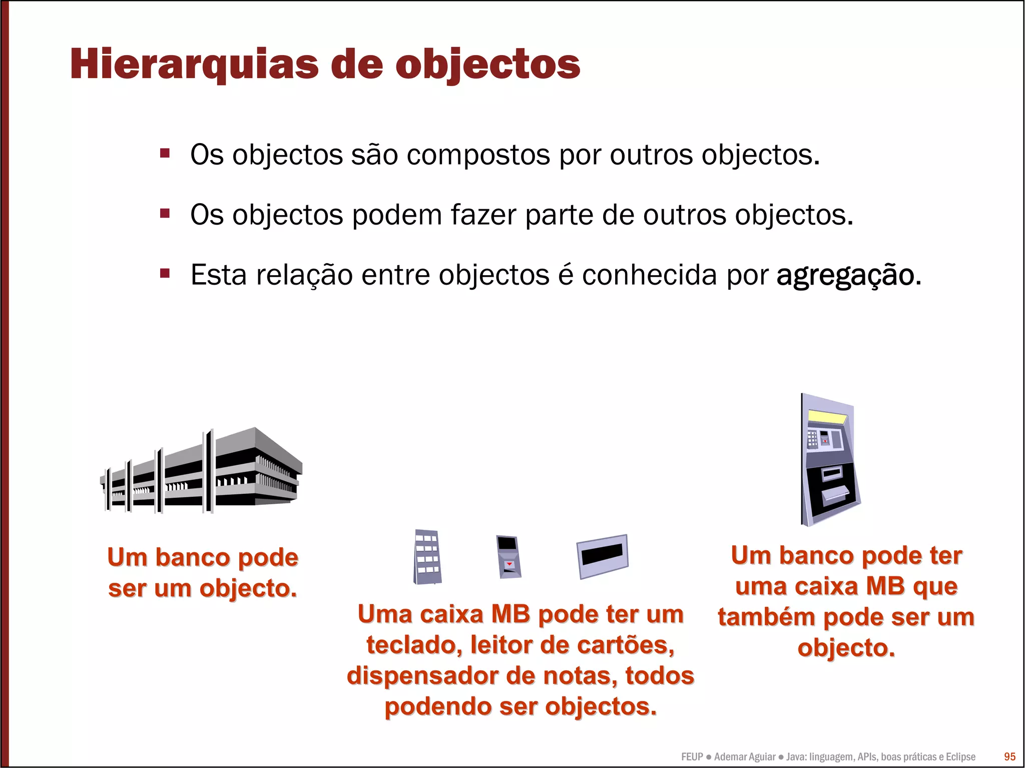 FEUP ● Ademar Aguiar ● Java: linguagem, APIs, boas práticas e Eclipse 95
Um banco podeUm banco pode
ser um objecto.ser um objecto.
Um banco pode terUm banco pode ter
uma caixa MB queuma caixa MB que
tambtambéém pode ser umm pode ser um
objecto.objecto.
Uma caixa MB pode ter umUma caixa MB pode ter um
teclado, leitor de cartões,teclado, leitor de cartões,
dispensador de notas, todosdispensador de notas, todos
podendo ser objectos.podendo ser objectos.
Hierarquias de objectos
Os objectos são compostos por outros objectos.
Os objectos podem fazer parte de outros objectos.
Esta relação entre objectos é conhecida por agregação.
 