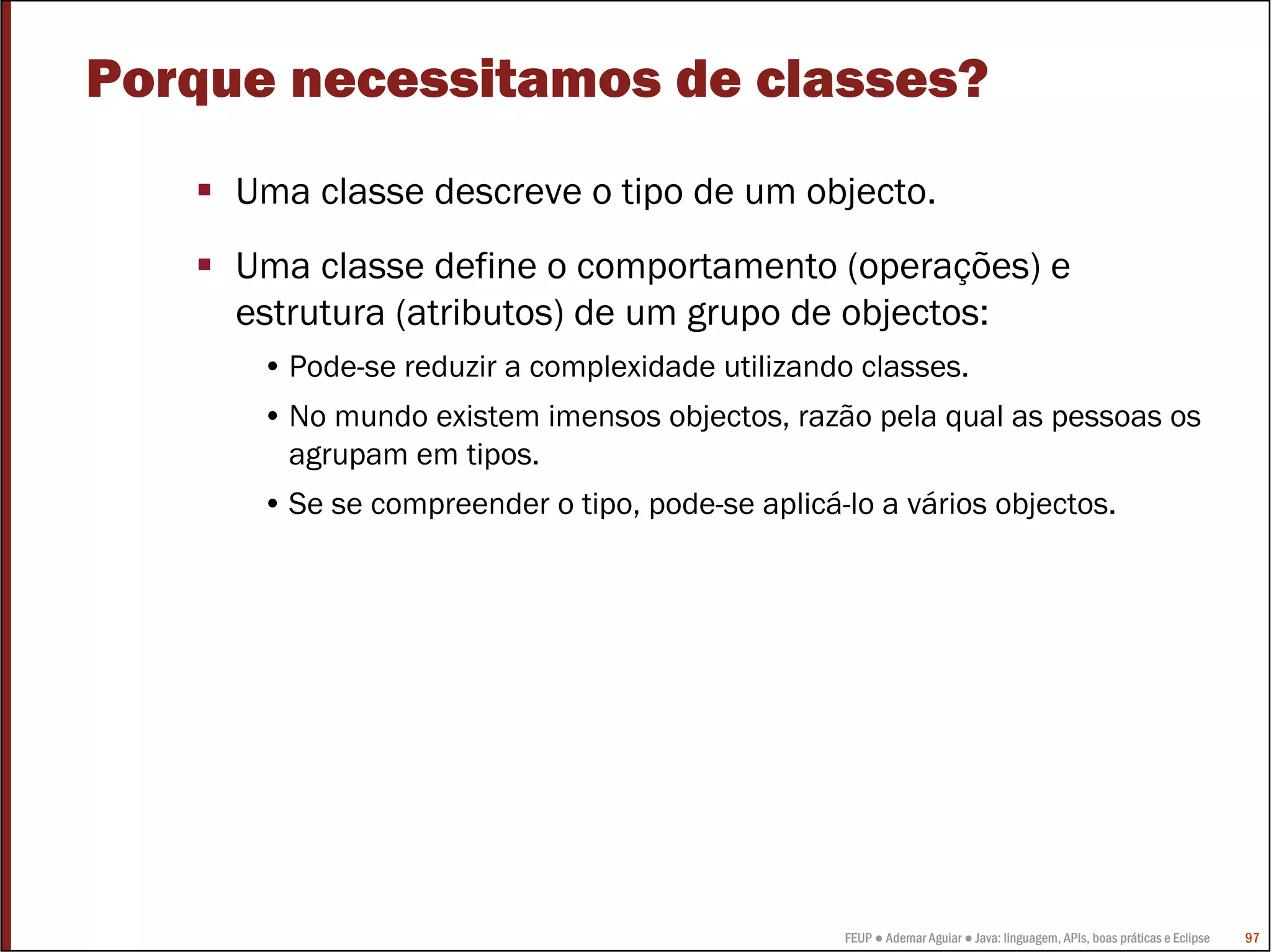 FEUP ● Ademar Aguiar ● Java: linguagem, APIs, boas práticas e Eclipse 97
Porque necessitamos de classes?
Uma classe descreve o tipo de um objecto.
Uma classe define o comportamento (operações) e
estrutura (atributos) de um grupo de objectos:
• Pode-se reduzir a complexidade utilizando classes.
• No mundo existem imensos objectos, razão pela qual as pessoas os
agrupam em tipos.
• Se se compreender o tipo, pode-se aplicá-lo a vários objectos.
 