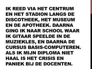 IK REED VIA HET CENTRUM
EN HET STADION LANGS DE
DISCOTHEEK, HET MUSEUM
EN DE APOTHEEK. DAARNA
GING IK NAAR SCHOOL WAAR
IK GITAAR SPEELDE IN DE
MUZIEKLES, EN DAARNA DE
CURSUS BASIS-COMPUTEREN.
ALS IK MIJN DIPLOMA NIET
HAAL IS HET CRISIS EN
PANIEK BIJ DE DOCENTEN.
 