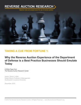 TAKING A CUE FROM FORTUNE 1:
Why the Reverse Auction Experience of the Department
of Defense is a Best Practice Businesses Should Emulate
Today
A White Paper from
The Reverse Auction Research Center
Author: David C. Wyld
Robert Maurin Professor of Management
Southeastern Lousiana University
December 2012
© 2012 The Reverse Auction Research Center. All Rights Reserved. | www.ReverseAuctionResearch.org
 