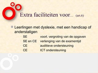 Extra faciliteiten voor…               (art.6)


 Leerlingen met dyslexie, met een handicap of
  anderstaligen
     •   SE         voorl. vergroting van de opgaven
     •   SE en CE   verlenging van de examentijd
     •   CE         auditieve ondersteuning
     •   CE         ICT ondersteuning
 