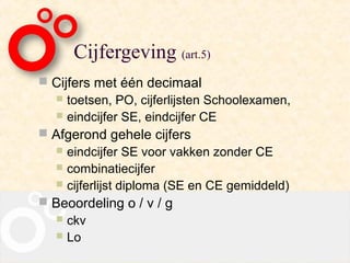 Cijfergeving (art.5)
 Cijfers met één decimaal
   toetsen, PO, cijferlijsten Schoolexamen,
   eindcijfer SE, eindcijfer CE
 Afgerond gehele cijfers
    eindcijfer SE voor vakken zonder CE
    combinatiecijfer
    cijferlijst diploma (SE en CE gemiddeld)
 Beoordeling o / v / g
   ckv
   Lo
 