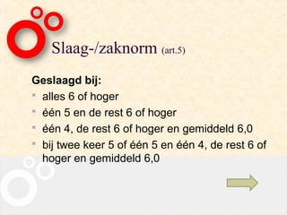 Slaag-/zaknorm (art.5)
Geslaagd bij:
 alles 6 of hoger
 één 5 en de rest 6 of hoger
 één 4, de rest 6 of hoger en gemiddeld 6,0
 bij twee keer 5 of één 5 en één 4, de rest 6 of
  hoger en gemiddeld 6,0
 