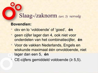 Slaag-/zaknorm (art. 5) vervolg
Bovendien:
 ckv en lo ‘voldoende’ of ‘goed’, én
 geen cijfer lager dan 4, ook niet voor
  onderdelen van het combinatiecijfer, én
 Voor de vakken Nederlands, Engels en
  wiskunde maximaal één onvoldoende, niet
  lager dan een 5, én
 CE-cijfers gemiddeld voldoende (≥ 5,5).
 
