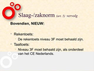 Slaag-/zaknorm (art. 5) vervolg
Bovendien, NIEUW:

 Rekentoets:
     De rekentoets niveau 3F moet behaald zijn.
 Taaltoets:
     Niveau 3F moet behaald zijn, als onderdeel
      van het CE Nederlands.
 