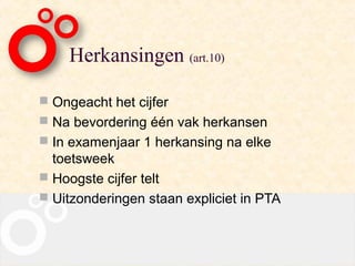 Herkansingen (art.10)

 Ongeacht het cijfer
 Na bevordering één vak herkansen
 In examenjaar 1 herkansing na elke
  toetsweek
 Hoogste cijfer telt
 Uitzonderingen staan expliciet in PTA
 