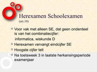 Herexamen Schoolexamen
    (art.10)

 Voor vak met alleen SE, dat geen onderdeel
  is van het combinatiecijfer:
   informatica, wiskunde D
 Herexamen vervangt eindcijfer SE
 Hoogste cijfer telt
 Na toetsweek 3 in laatste herkansingsperiode
  examenjaar
 