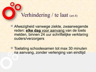 Verhindering / te laat (art.4)
 Afwezigheid vanwege ziekte, zwaarwegende
  reden: elke dag voor aanvang van de toets
  melden, binnen 24 uur schriftelijke verklaring
  ouders/verzorgers

 Toelating schoolexamen tot max 30 minuten
  na aanvang, zonder verlenging van eindtijd
 