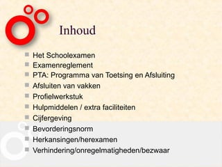 Inhoud
 Het Schoolexamen
 Examenreglement
 PTA: Programma van Toetsing en Afsluiting
 Afsluiten van vakken
 Profielwerkstuk
 Hulpmiddelen / extra faciliteiten
 Cijfergeving
 Bevorderingsnorm
 Herkansingen/herexamen
 Verhindering/onregelmatigheden/bezwaar
 