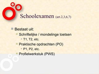 Schoolexamen (art.2,3,6,7)

 Bestaat uit:
      Schriftelijke / mondelinge toetsen
           T1, T2, etc.
      Praktische opdrachten (PO)
           P1, P2, etc.
      Profielwerkstuk (PWS)
 