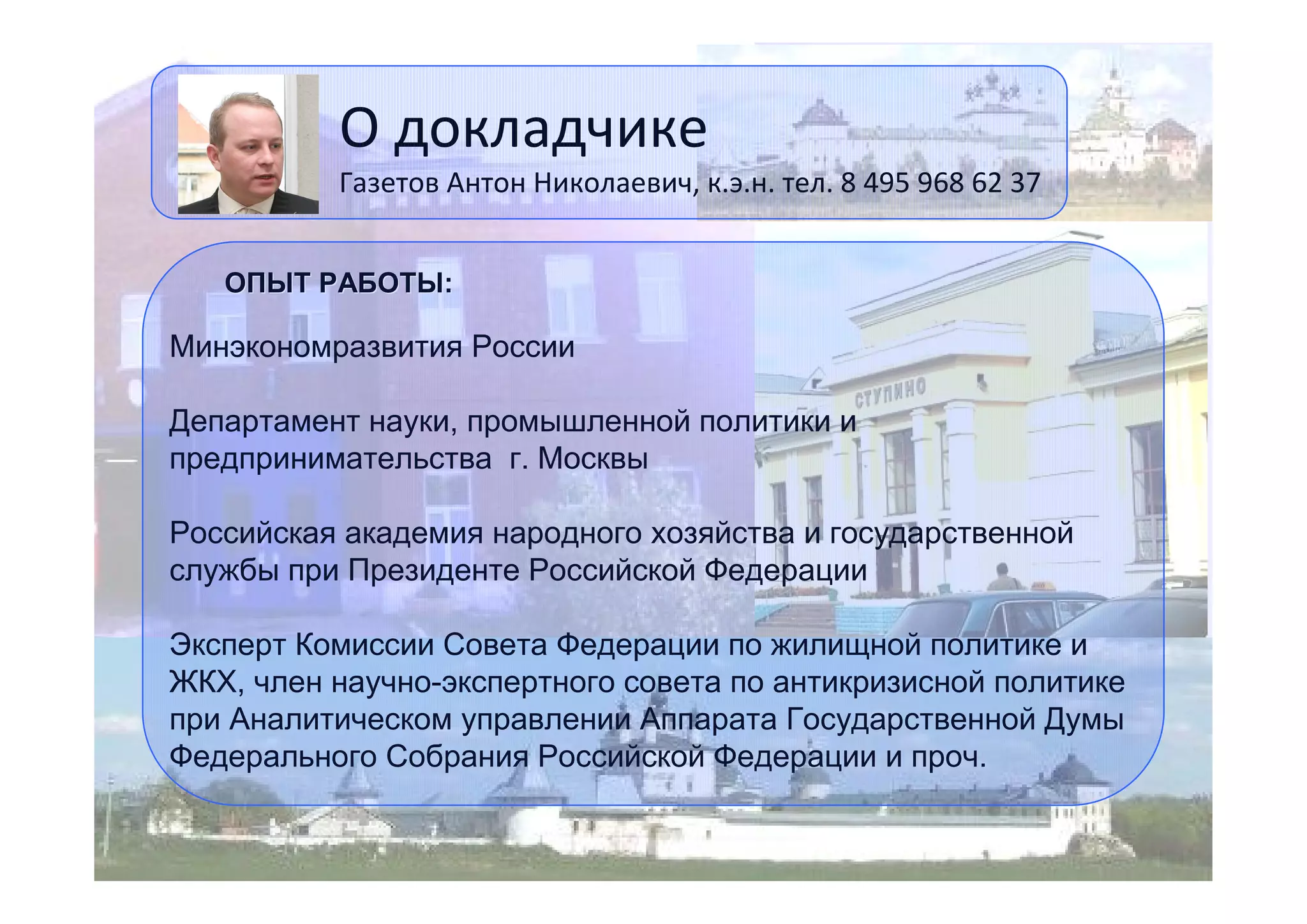 О докладчике

Газетов Антон Николаевич, к.э.н. тел. 8 495 968 62 37
ОПЫТ РАБОТЫ:

Минэкономразвития России
Департамент науки, промышленной политики и
предпринимательства г. Москвы
Российская академия народного хозяйства и государственной
службы при Президенте Российской Федерации
Эксперт Комиссии Совета Федерации по жилищной политике и
ЖКХ, член научно-экспертного совета по антикризисной политике
при Аналитическом управлении Аппарата Государственной Думы
Федерального Собрания Российской Федерации и проч.
12

 