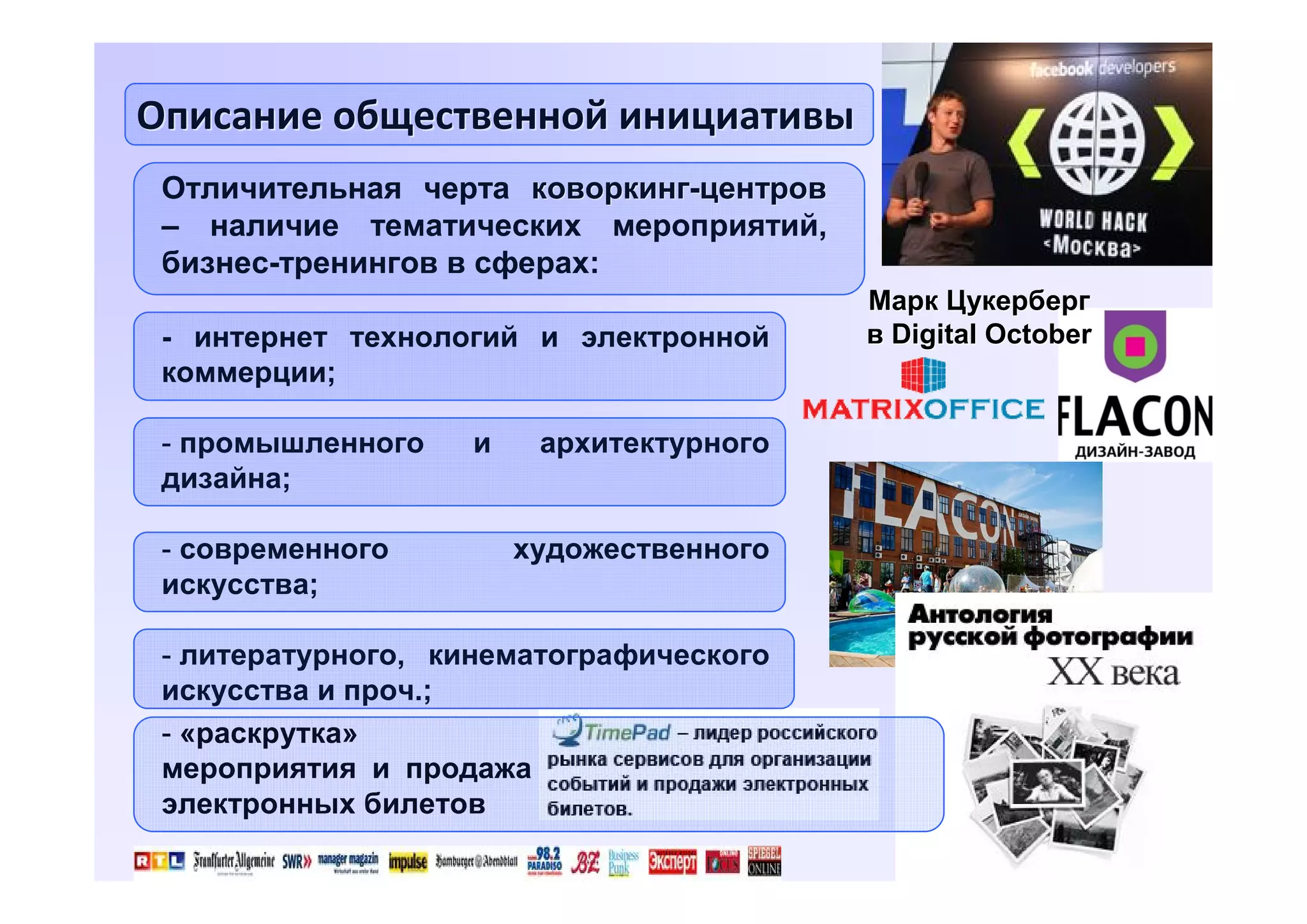 Описание общественной инициативы
Отличительная черта коворкинг-центров
– наличие тематических мероприятий,
бизнес-тренингов в сферах:
- интернет технологий и электронной
коммерции;
- промышленного
дизайна;
- современного
искусства;

и

Марк Цукерберг
в Digital October

архитектурного
художественного

- литературного, кинематографического
искусства и проч.;
- «раскрутка»
мероприятия и продажа
электронных билетов
4

 