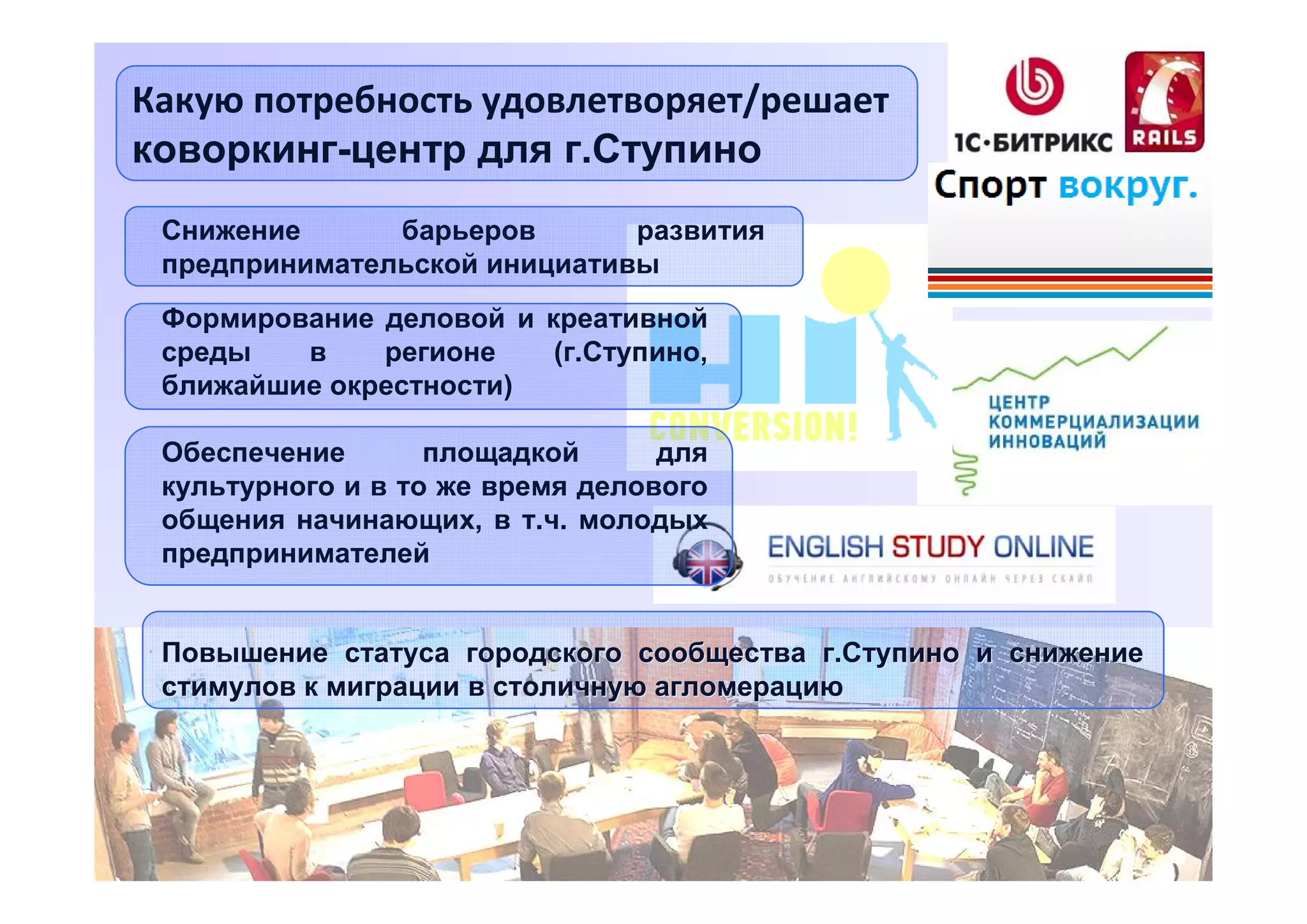 Какую потребность удовлетворяет/решает
коворкинг-центр для г.Ступино
Снижение
барьеров
развития
предпринимательской инициативы
Формирование деловой и креативной
среды
в
регионе
(г.Ступино,
ближайшие окрестности)
Обеспечение
площадкой
для
культурного и в то же время делового
общения начинающих, в т.ч. молодых
предпринимателей
Повышение статуса городского сообщества г.Ступино и снижение
стимулов к миграции в столичную агломерацию

5

 