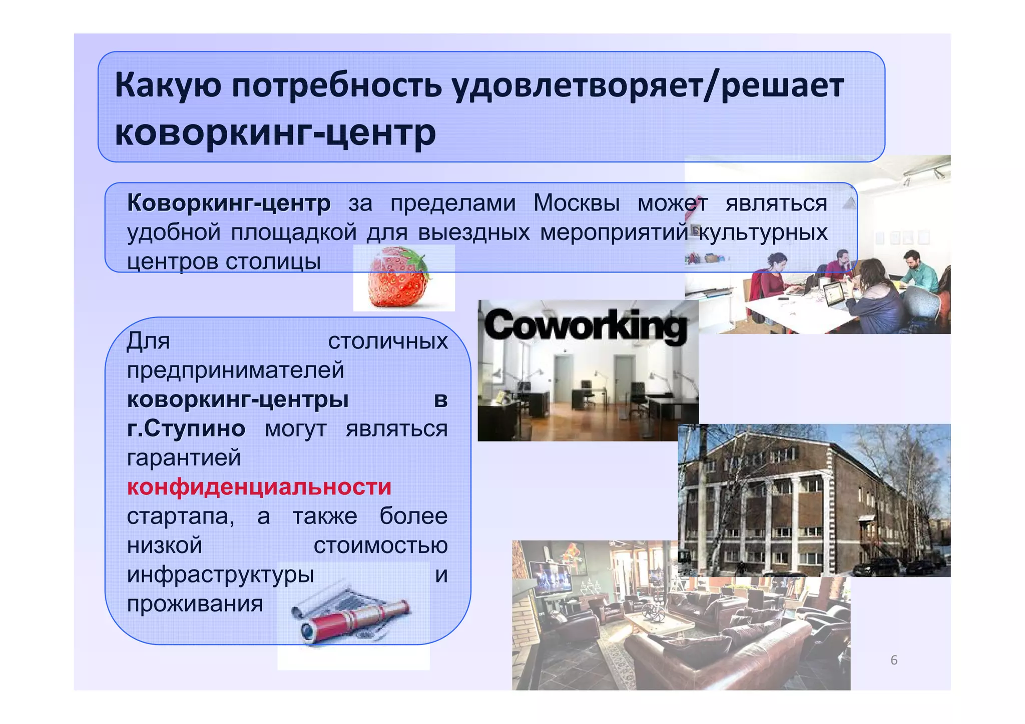 Какую потребность удовлетворяет/решает
коворкинг-центр
Коворкинг-центр за пределами Москвы может являться
удобной площадкой для выездных мероприятий культурных
центров столицы
Для
столичных
предпринимателей
коворкинг-центры
в
г.Ступино могут являться
гарантией
конфиденциальности
стартапа, а также более
низкой
стоимостью
инфраструктуры
и
проживания
6

 