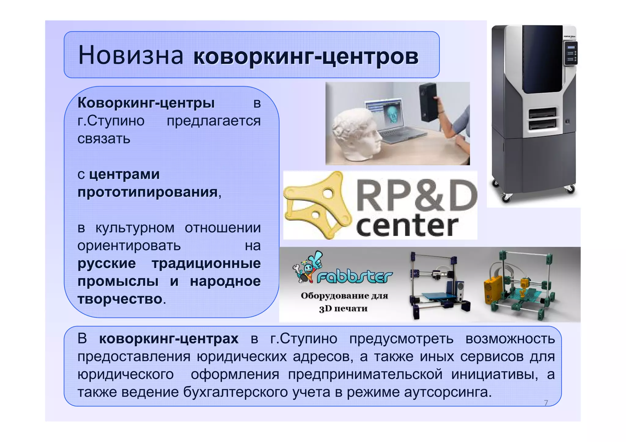 Новизна коворкинг-центров
Коворкинг-центры
в
г.Ступино предлагается
связать
с центрами
прототипирования,
прототипирования
в культурном отношении
ориентировать
на
русские традиционные
промыслы и народное
творчество.
творчество
В коворкинг-центрах в г.Ступино предусмотреть возможность
предоставления юридических адресов, а также иных сервисов для
юридического оформления предпринимательской инициативы, а
также ведение бухгалтерского учета в режиме аутсорсинга.
7

 
