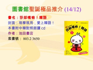 圖書館 聖誕極品推介 (14/12) 書名：莎郎嘿喲！韓語 封面：現學現用，愛上韓語！ 本書附中韓對照朗讀 cd 作者：池田書店 索書號： 803.2 3650 