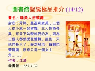 圖書館 聖誕極品推介 (14/12) 書名：睡美人街頭舞 封底：芳婷、曼盈和家美，三個 人從小就一起習舞。三人性格各 異，可並不妨礙她們的友，因為 三個人都熱愛芭蕾舞。直到一天 她們長大了，赫然發現，每齣芭 蕾舞劇，原來只得一個女主 角…… . 作者：江澄 索書號： 857 3132 
