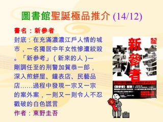 圖書館 聖誕極品推介 (14/12) 書名：新參者 封底：在充滿濃濃江戶人情的城 市，一名獨居中年女性慘遭絞殺 。「新參考」 ( 新來的人 )— 剛調任至的刑警加賀恭一郎， 深入煎餅屋、鐘表店、民藝品 店……過程中發現一宗又一宗 的案外案，一則又一則令人不忍 戳破的白色謊言 作者：東野圭吾 