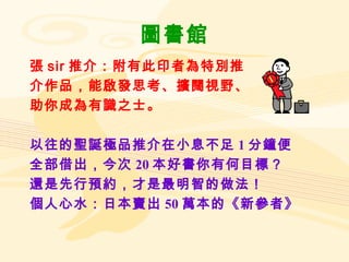 圖書館 張 sir 推介：附有此印者為特別推 介作品，能啟發思考、擴闊視野、 助你成為有識之士。 以往的聖誕極品推介在小息不足 1 分鐘便 全部借出，今次 20 本好書你有何目標？ 還是先行預約，才是最明智的做法！ 個人心水：日本賣出 50 萬本的《新參者》 