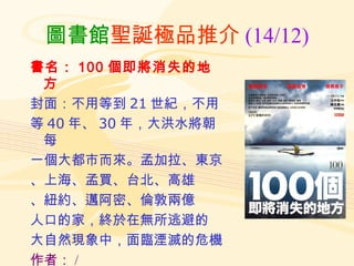 圖書館 聖誕極品推介 (14/12) 書名： 100 個即將消失的地方 封面：不用等到 21 世紀，不用 等 40 年、 30 年，大洪水將朝每 一個大都市而來。孟加拉、東京 、上海、孟買、台北、高雄 、紐約、邁阿密、倫敦兩億 人口的家，終於在無所逃避的 大自然現象中，面臨湮滅的危機 作者： / 索書號： 328.8 2074 