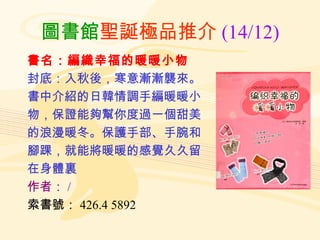 圖書館 聖誕極品推介 (14/12) 書名：編織幸福的暖暖小物 封底：入秋後，寒意漸漸襲來。 書中介紹的日韓情調手編暖暖小 物，保證能夠幫你度過一個甜美 的浪漫暖冬。保護手部、手腕和 腳踝，就能將暖暖的感覺久久留 在身體裏 作者： / 索書號： 426.4 5892 