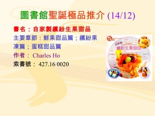圖書館 聖誕極品推介 (14/12) 書名：自家製繽紛生果甜品 主要章節：鮮果甜品篇；繽紛果 凍篇；蛋糕甜品篇 作者： Charles Ho 索書號： 427.16 0020 