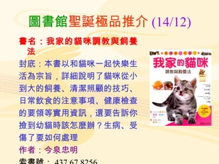 圖書館 聖誕極品推介 (14/12) 書名：我家的貓咪調教與飼養法 封底：本書以和貓咪一起快樂生 活為宗旨，詳細說明了貓咪從小 到大的飼養、清潔照顧的技巧、 日常飲食的注意事項、健康檢查 的要領等實用資訊，還要告訴你 撿到幼貓時該怎麼辦？生病、受 傷了要如何處理 作者：今泉忠明 索書號： 437.67 8256 