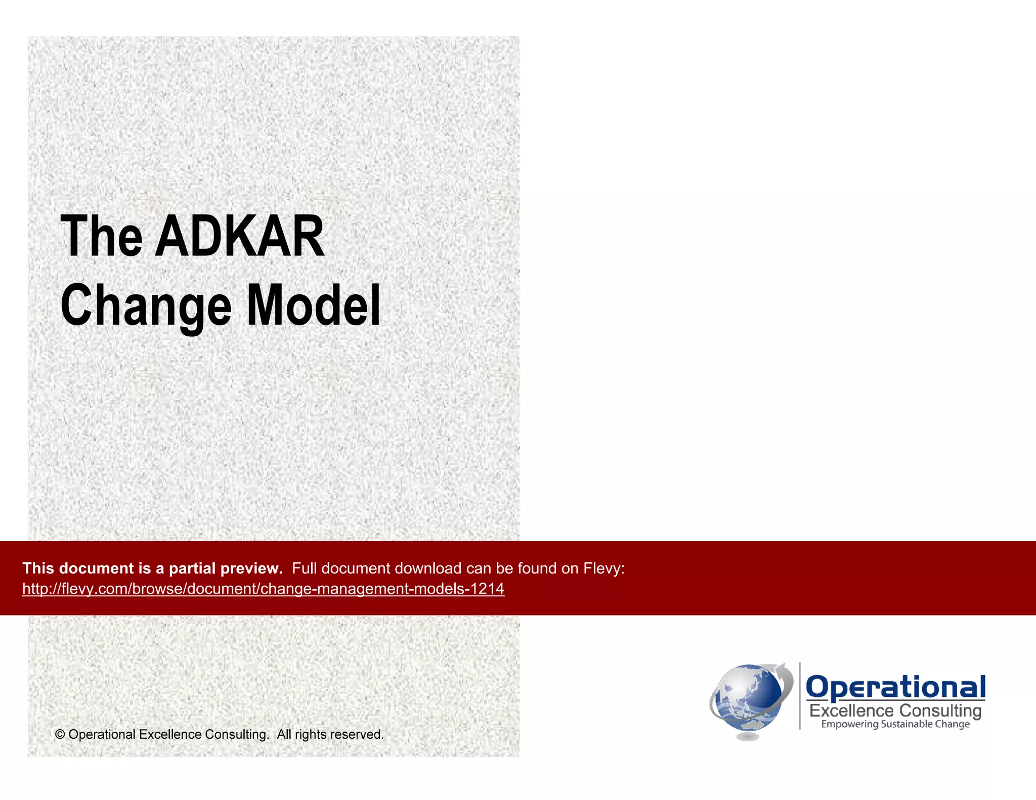 © Operational Excellence Consulting. All rights reserved.
The ADKAR
Change Model
This document is a partial preview. Full document download can be found on Flevy:
http://flevy.com/browse/document/change-management-models-1214
 