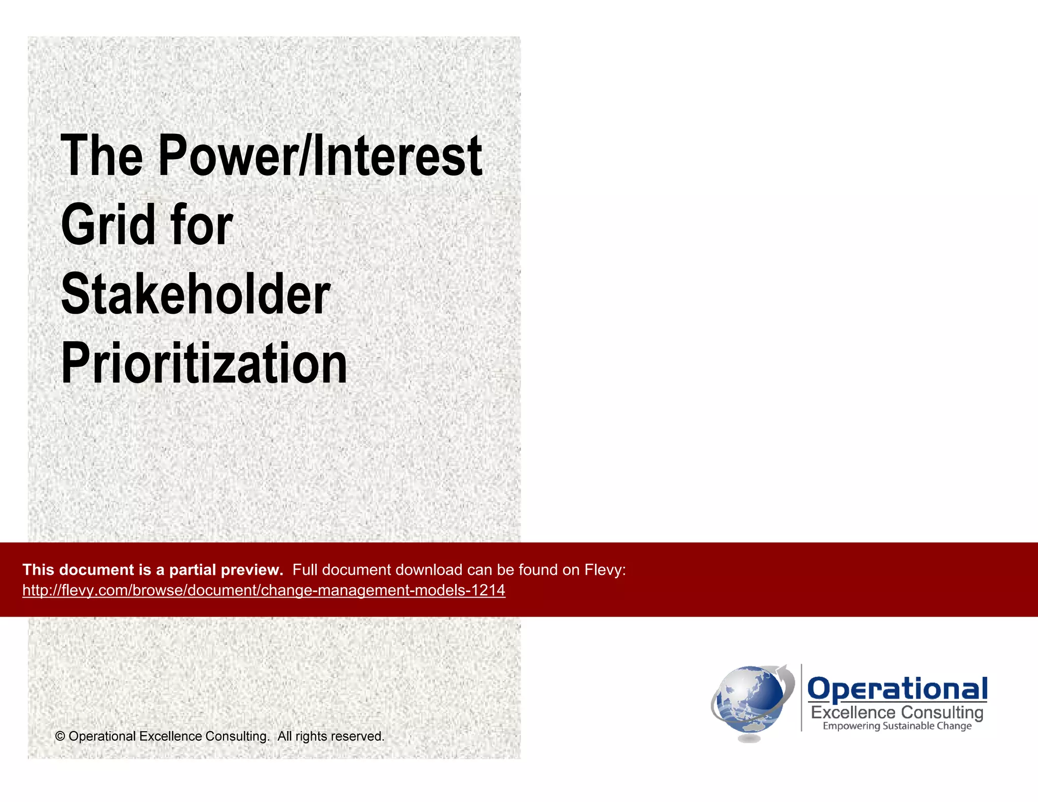 © Operational Excellence Consulting. All rights reserved.
The Power/Interest
Grid for
Stakeholder
Prioritization
This document is a partial preview. Full document download can be found on Flevy:
http://flevy.com/browse/document/change-management-models-1214
 