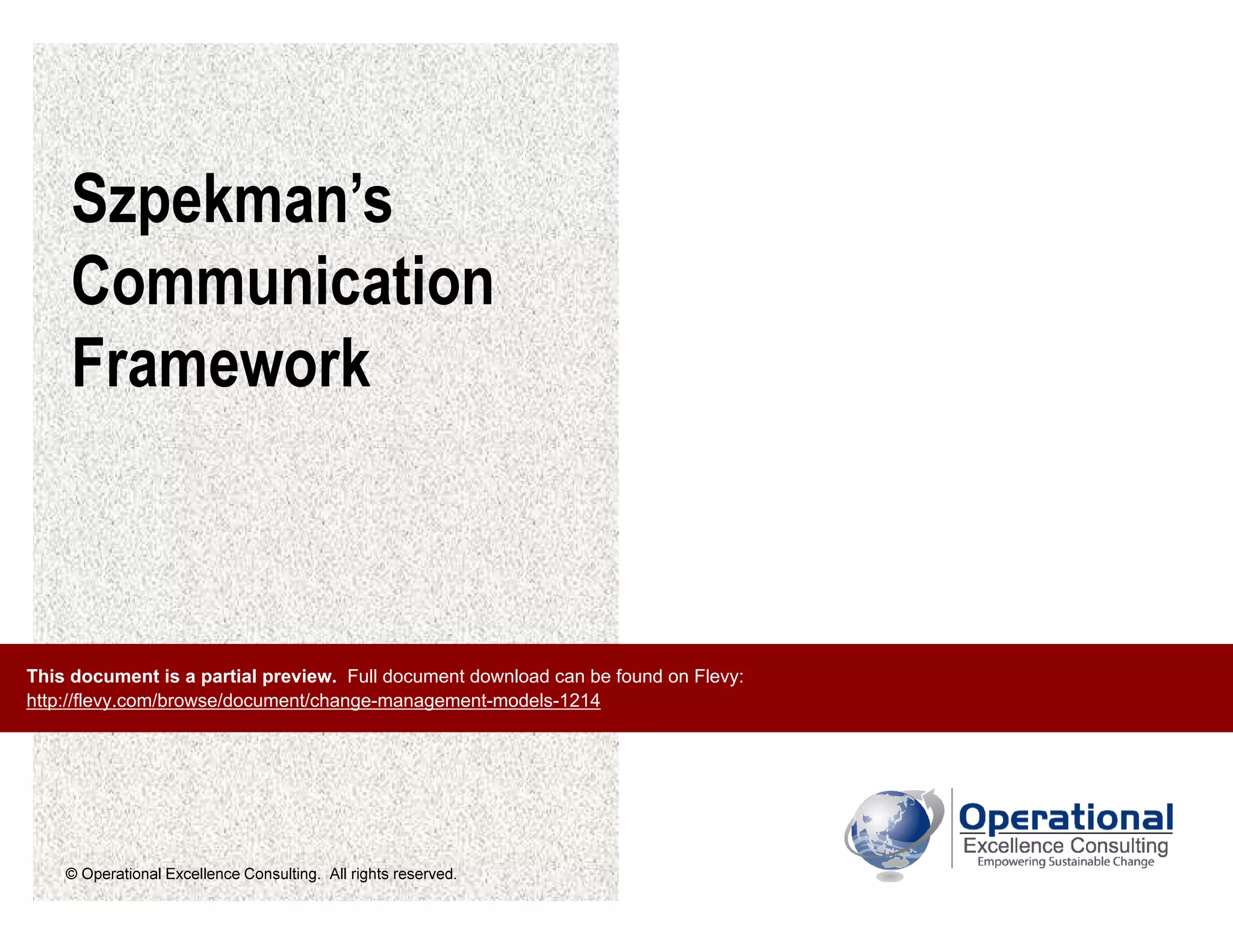 © Operational Excellence Consulting. All rights reserved.
Szpekman’s
Communication
Framework
This document is a partial preview. Full document download can be found on Flevy:
http://flevy.com/browse/document/change-management-models-1214
 