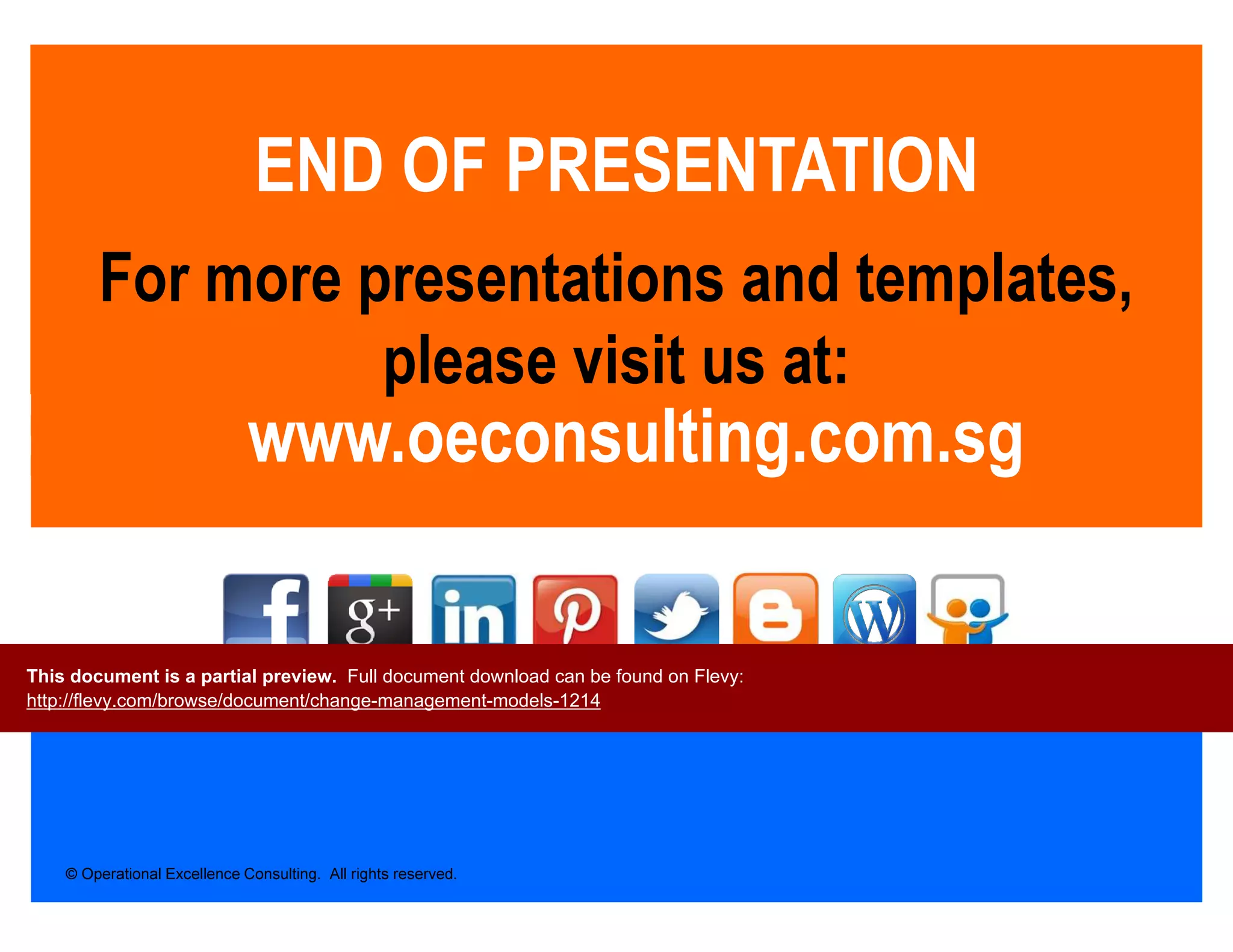 © Operational Excellence Consulting. All rights reserved.
www.oeconsulting.com.sg
END OF PRESENTATION
For more presentations and templates,
please visit us at:
This document is a partial preview. Full document download can be found on Flevy:
http://flevy.com/browse/document/change-management-models-1214
 