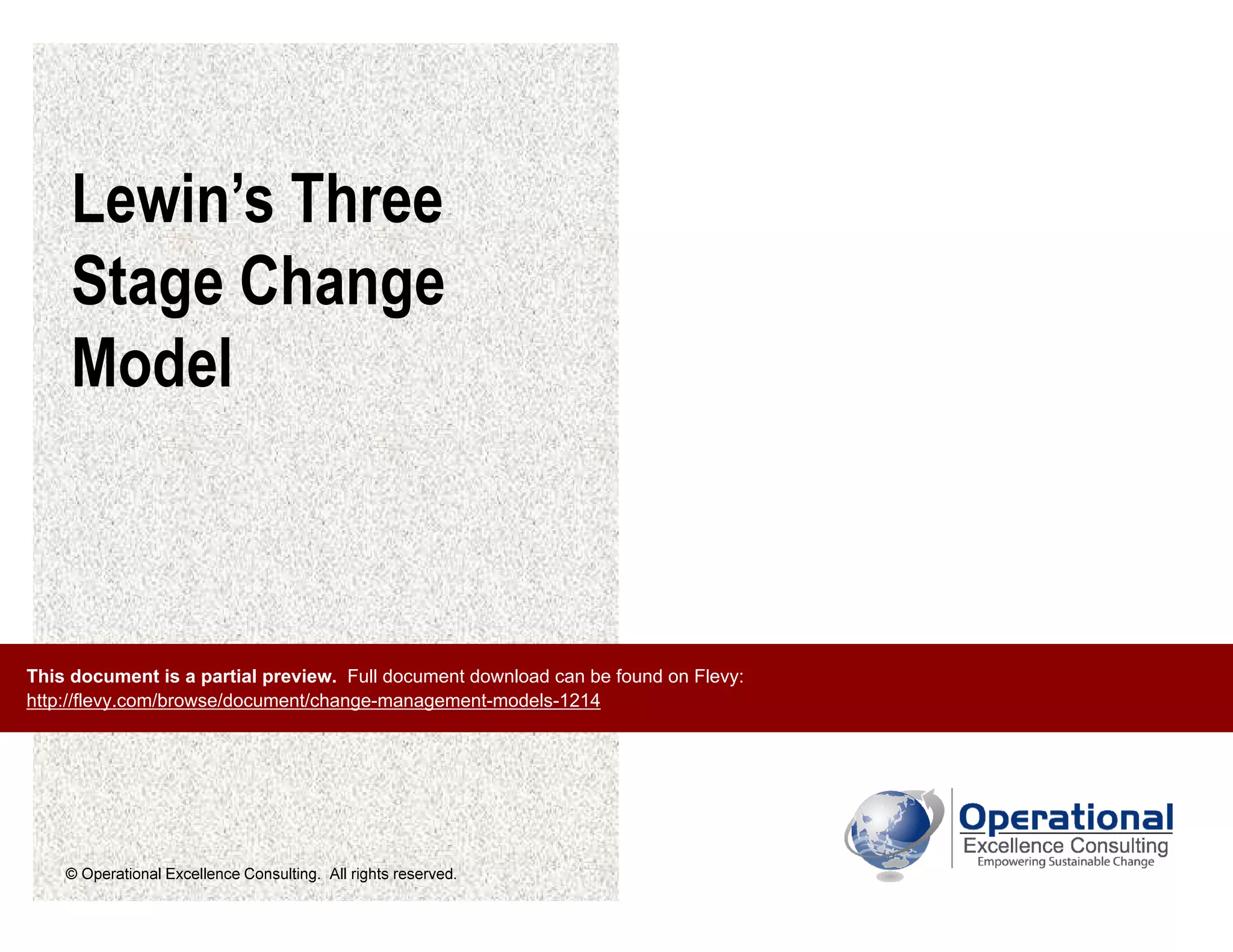 © Operational Excellence Consulting. All rights reserved.
Lewin’s Three
Stage Change
Model
This document is a partial preview. Full document download can be found on Flevy:
http://flevy.com/browse/document/change-management-models-1214
 