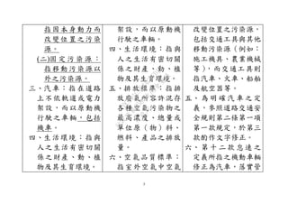 3
指因本身動力而
改變位置之污染
源。
(二)固 定 污 染 源 ：
指移動污染源以
外之污染源。
三、汽車：指在道路
上不依軌道或電力
架設，而以原動機
行駛之車輛，包括
機車。
四、生活環境：指與
人之生活有密切關
係之財產、動、植
物及其生育環境。
架設，而以原動機
行駛之車輛。
四、生活環境：指與
人之生活有密切關
係之財產、動、植
物及其生育環境。
五、排放標準：指排
放廢氣所容許混存
各種空氣污染物之
最高濃度、總量或
單位原（物）料、
燃料、產品之排放
量。
六、空氣品質標準：
指室外空氣中空氣
改變位置之污染源，
包括交通工具與其他
移動污染源（例如：
施工機具、農業機械
等），而交通工具則
指汽車、火車、船舶
及航空器等。
五、 為 明 確 汽 車 之 定
義，參照道路交通安
全規則第二條第一項
第一款規定，於第三
款酌作文字修正。
六、 第 十 二 款 怠 速 之
定義所指之機動車輛
修正為汽車，落實管
行
政
院
行
政
院
第
3580次
院
會
會
議
DC991CAD4AC0FD1A
 