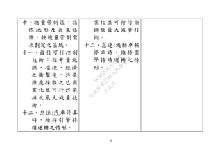 6
十、總量管制區：指
依 地 形 及 氣 象 條
件，按總量管制需
求劃定之區域。
十一、最佳可行控制
技 術 ： 指 考 量 能
源 、 環 境 、 經 濟
之 衝 擊 後 ， 污 染
源 應 採 取 之 已 商
業 化 並 可 行 污 染
排 放 最 大 減 量 技
術。
十二、怠速:汽車停車
時 ， 維 持 引 擎 持
續運轉之情形。
業 化 並 可 行 污 染
排 放 最 大 減 量 技
術。
十二、怠速:機動車輛
停 車 時 ， 維 持 引
擎 持 續 運 轉 之 情
形。
行
政
院
行
政
院
第
3580次
院
會
會
議
DC991CAD4AC0FD1A
 
