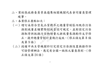 2
二、案經張政務委員景森邀集相關機關代表會同審查整理
竣事。
三、本案修正要點如次：
（一）增訂未符合空氣品質標準之總量管制區內既存污染
源削減量差額實際削減量認可規定，並對固定污染
源取得供抵換污染物增量之排放量來源酌作文字修
正，提升總量管制計畫執行成效。（修正條文第 8 條
及第 9 條）
（二）授權中央主管機關於訂定固定污染源設置與操作許
可證管理辦法，應定有全國一致性之審查原則。（修
正條文第 24 條）
行
政
院
行
政
院
第
3580次
院
會
會
議
DC991CAD4AC0FD1A
 