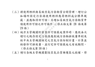 3
（三）將使用燃料與易致空氣污染物質分開管理，增訂公
私場所固定污染源使用燃料應符燃料成分標準規
範，並應取得許可證；另增加易致空氣污染物質申
請使用許可證之許可條件。（修正條文第 28 條及第
29 條）
（四）地方主管機關於審查許可證展延案件時，應依本次
增訂之既存固定污染源應削減污染物排放量準則及
經中央主管機關核定之空氣污染防制計畫，計算並
核發許可排放量，並訂定許可證展延之有效期間。
（修正條文第 30 條）
（五）增訂各級主管機關劃設空氣品質維護區之授權，得
行
政
院
行
政
院
第
3580次
院
會
會
議
DC991CAD4AC0FD1A
 