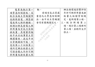 27
電業為執行第一
項緊急防制措施，或
配合各級主管機關降
低燃煤發電，調整發
電使用之燃料種類，
致增加燃氣發電之燃
料用量及空氣污染物
排放量，其增量得報
經中央目的事業主管
機關審核，並送中央
主管機關核可後，不
受依第二十四條第三
項所定辦法核發之許
可證登載之年許可燃
料用量及排放量之限
動。
前項空氣品質嚴
重惡化之緊急防制辦
法，由中央主管機關
會同有關機關定之。
辦法與環境影響評估
年許可燃料用量及排
放 量 之 相 關 管 制規
定，爰新增第二項。
三、 配 合 新 增 第 二
項，現行第二項移列
第三項，並酌作文字
修正。
行
政
院
行
政
院
第
3580次
院
會
會
議
DC991CAD4AC0FD1A
 
