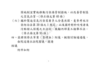 4
因地制宜實施移動污染源管制措施，以改善管制區
之空氣品質。（修正條文第 40 條）
（六）鑑於製造空氣污染需要多人合意共謀，爰參考水污
染防治法第 39 條之 1 規定，以及國外對於吹哨者及
污點證人保護之立法例，鼓勵內部員工檢舉不法。
（修正條文第 95 條）
四、茲將該修正草案（整理本）附後，擬請討論通過後，
由院送請立法院審議。提請
核議
附件如附
行
政
院
行
政
院
第
3580次
院
會
會
議
DC991CAD4AC0FD1A
 