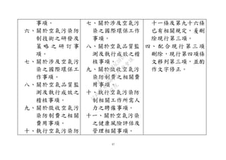 37
事項。
六、關於空氣污染防
制技術之研發及
策 略 之 研 訂 事
項。
七、關於涉及空氣污
染之國際環保工
作事項。
八、關於空氣品質監
測及執行成效之
稽核事項。
九、關於徵收空氣污
染防制費之相關
費用事項。
十、執行空氣污染防
七、關於涉及空氣污
染之國際環保工作
事項。
八、關於空氣品質監
測及執行成效之稽
核事項。
九、關於徵收空氣污
染防制費之相關費
用事項。
十、執行空氣污染防
制相關工作所需人
力之聘僱事項。
十一、關於空氣污染
之健康風險評估及
管理相關事項。
十一條及第九十六條
已有相關規定，爰刪
除現行第三項。
四、 配 合 現 行 第 三 項
刪除，現行第四項條
文移列第三項，並酌
作文字修正。
行
政
院
行
政
院
第
3580次
院
會
會
議
DC991CAD4AC0FD1A
 
