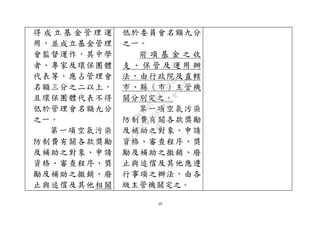 39
得 成 立 基 金 管 理 運
用，並成立基金管理
會監督運作，其中學
者、專家及環保團體
代表等，應占管理會
名額三分之二以上，
且環保團體代表不得
低於管理會名額九分
之一。
第一項空氣污染
防制費有關各款獎勵
及補助之對象、申請
資格、審查程序、獎
勵及補助之撤銷、廢
止與追償及其他相關
低於委員會名額九分
之一。
前 項 基 金 之 收
支 、 保 管 及 運 用 辦
法，由行政院及直轄
市、縣（市）主管機
關分別定之。
第一項空氣污染
防制費有關各款獎勵
及補助之對象、申請
資格、審查程序、獎
勵及補助之撤銷、廢
止與追償及其他應遵
行事項之辦法，由各
級主管機關定之。
行
政
院
行
政
院
第
3580次
院
會
會
議
DC991CAD4AC0FD1A
 
