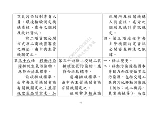71
空氣污染防制專責人
員、環境檢驗測定機
構查核、處分之個別
及統計資訊。
前二項資訊公開
方式及工商機密審查
之辦法，由中央主管
機關定之。
私場所及相關機構
人員查核、處分之
個別及統計資訊規
定。
四、 第 三 項 授 權 中 央
主管機關訂定資訊
公開審查辦法之依
據。
第三十六條 移動污染
源排放空氣污染物，
應符合排放標準。
前項排放標準，
由中央主管機關會商
有關機關定之；並得
視空氣品質需求，加
第三十四條 交通工具
排放空氣污染物，應
符合排放標準。
前項排放標準，
由中央主管機關會商
有關機關定之。
使用中車輛無論
一、條次變更。
二、移動污染源指因本
身動力而改變位置之
污染源，包括交通工
具與其他移動污染源
（例如：施工機具、
農業機械等），而交
行
政
院
行
政
院
第
3580次
院
會
會
議
DC991CAD4AC0FD1A
 